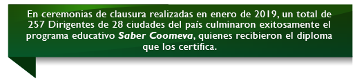 En ceremonias de clausura realizadas en enero de 2019, un total de 257 Dirigentes de 28 ciudades del país culminaron exitosamente el programa educativo Saber Coomeva, quienes recibieron el diploma que los certifica. En ceremonias de clausura realizadas en enero de 2019, un total de 257 Dirigentes de 28 ciudades del país culminaron exitosamente el programa educativo Saber Coomeva, quienes recibieron el diploma que los certifica.